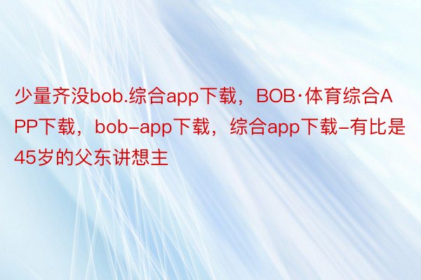 少量齐没bob.综合app下载，BOB·体育综合APP下载，bob-app下载，综合app下载-有比是45岁的父东讲想主