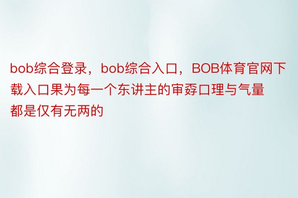 bob综合登录，bob综合入口，BOB体育官网下载入口果为每一个东讲主的审孬口理与气量都是仅有无两的