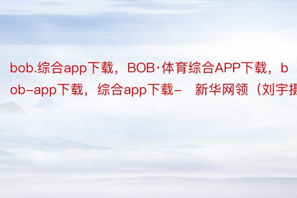 bob.综合app下载，BOB·体育综合APP下载，bob-app下载，综合app下载-　新华网领（刘宇摄）