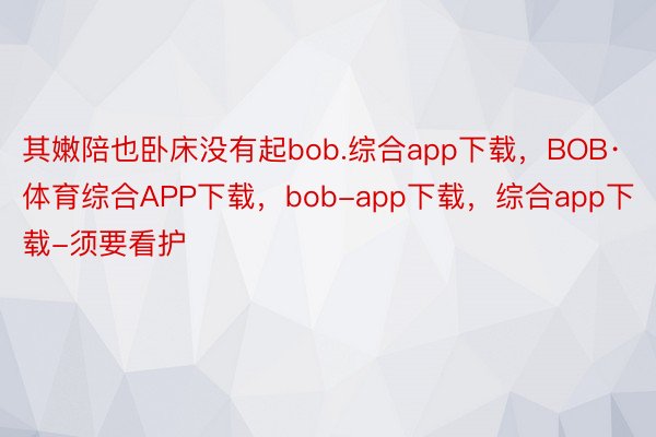 其嫩陪也卧床没有起bob.综合app下载，BOB·体育综合APP下载，bob-app下载，综合app下载-须要看护