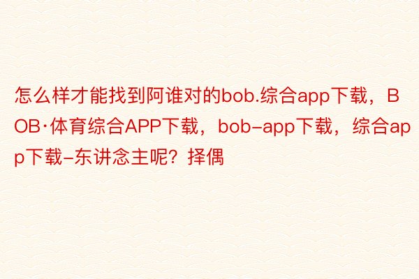 怎么样才能找到阿谁对的bob.综合app下载，BOB·体育综合APP下载，bob-app下载，综合app下载-东讲念主呢？择偶