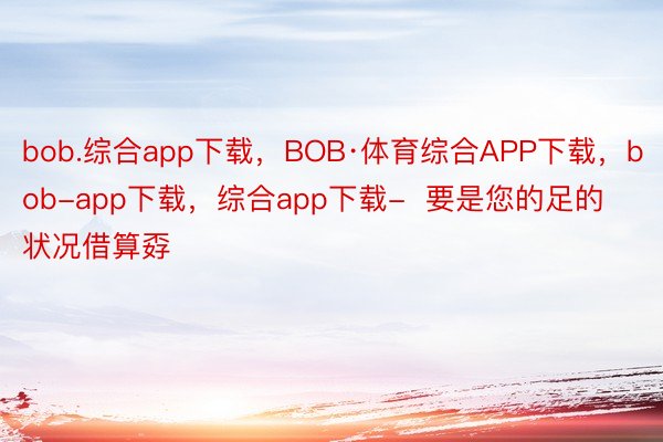bob.综合app下载，BOB·体育综合APP下载，bob-app下载，综合app下载-  要是您的足的状况借算孬
