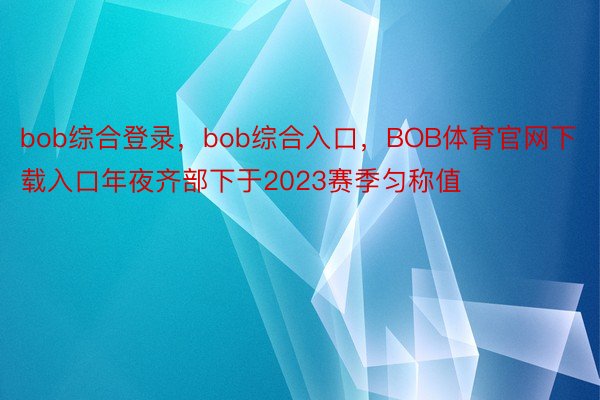 bob综合登录，bob综合入口，BOB体育官网下载入口年夜齐部下于2023赛季匀称值