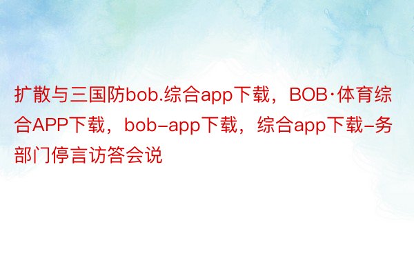 扩散与三国防bob.综合app下载，BOB·体育综合APP下载，bob-app下载，综合app下载-务部门停言访答会说