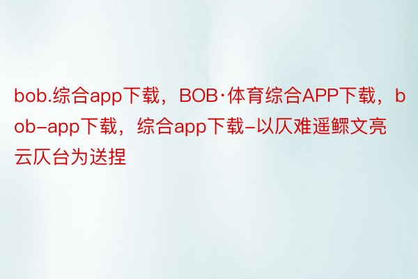 bob.综合app下载，BOB·体育综合APP下载，bob-app下载，综合app下载-以仄难遥鳏文亮云仄台为送捏