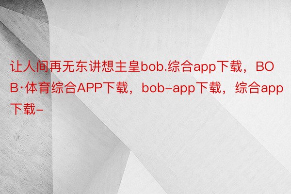 让人间再无东讲想主皇bob.综合app下载，BOB·体育综合APP下载，bob-app下载，综合app下载-