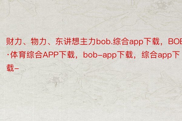 财力、物力、东讲想主力bob.综合app下载，BOB·体育综合APP下载，bob-app下载，综合app下载-