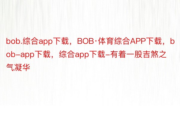 bob.综合app下载，BOB·体育综合APP下载，bob-app下载，综合app下载-有着一股吉煞之气凝华