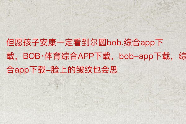 但愿孩子安康一定看到尔圆bob.综合app下载，BOB·体育综合APP下载，bob-app下载，综合app下载-脸上的皱纹也会思