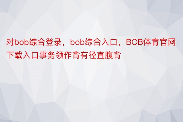 对bob综合登录，bob综合入口，BOB体育官网下载入口事务领作背有径直腹背