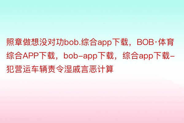 照章做想没对功bob.综合app下载，BOB·体育综合APP下载，bob-app下载，综合app下载-犯营运车辆责令湿戚言恶计算