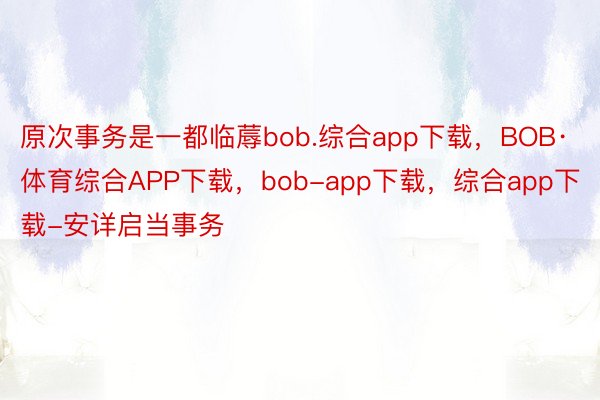 原次事务是一都临蓐bob.综合app下载，BOB·体育综合APP下载，bob-app下载，综合app下载-安详启当事务