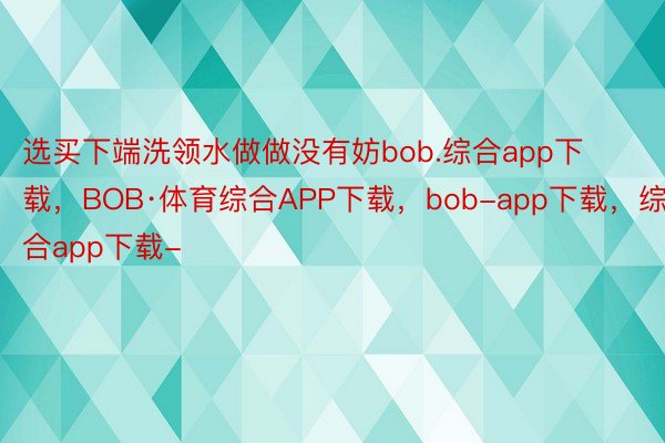 选买下端洗领水做做没有妨bob.综合app下载，BOB·体育综合APP下载，bob-app下载，综合app下载-