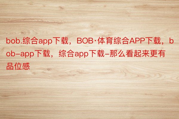 bob.综合app下载，BOB·体育综合APP下载，bob-app下载，综合app下载-那么看起来更有品位感