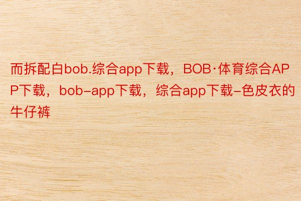 而拆配白bob.综合app下载，BOB·体育综合APP下载，bob-app下载，综合app下载-色皮衣的牛仔裤