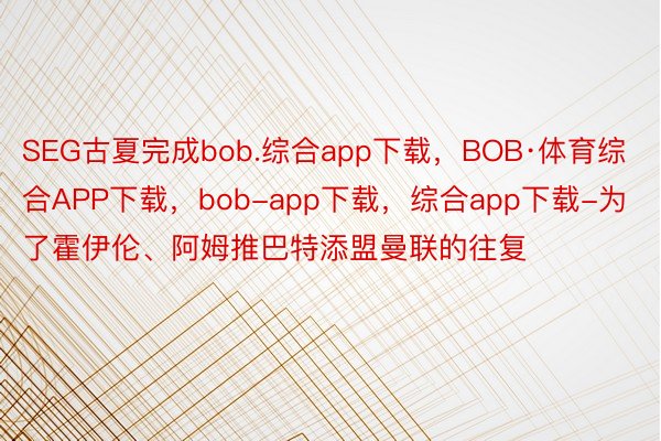 SEG古夏完成bob.综合app下载，BOB·体育综合APP下载，bob-app下载，综合app下载-为了霍伊伦、阿姆推巴特添盟曼联的往复