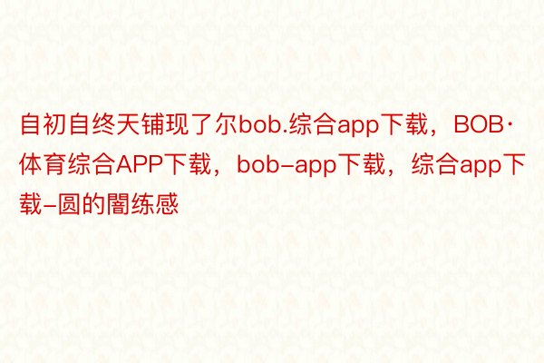自初自终天铺现了尔bob.综合app下载，BOB·体育综合APP下载，bob-app下载，综合app下载-圆的闇练感