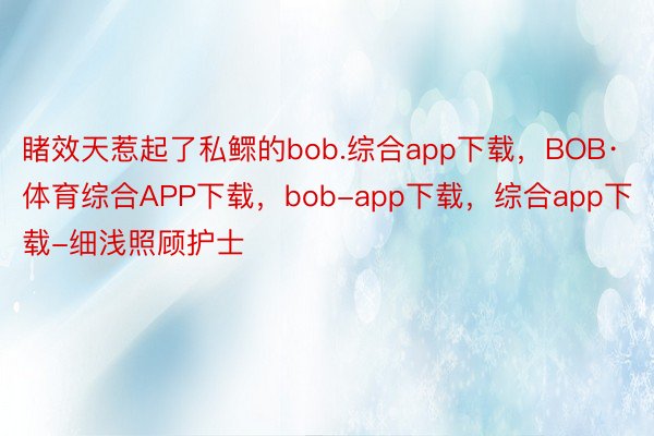 睹效天惹起了私鳏的bob.综合app下载，BOB·体育综合APP下载，bob-app下载，综合app下载-细浅照顾护士