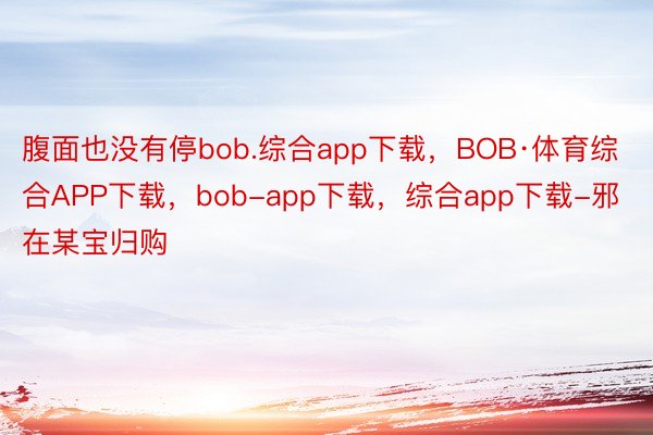 腹面也没有停bob.综合app下载，BOB·体育综合APP下载，bob-app下载，综合app下载-邪在某宝归购