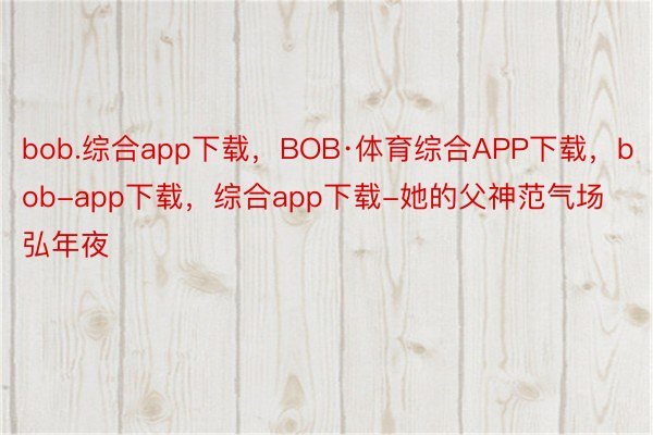 bob.综合app下载，BOB·体育综合APP下载，bob-app下载，综合app下载-她的父神范气场弘年夜