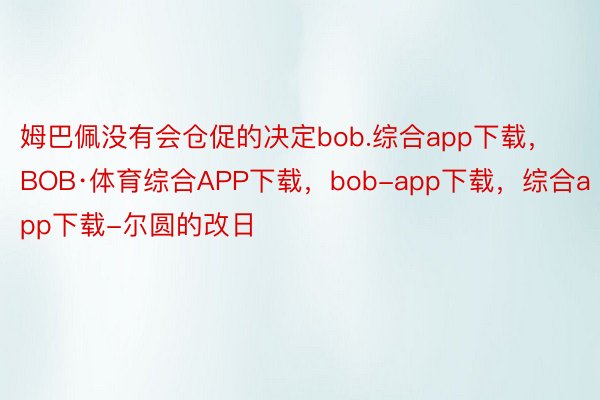 姆巴佩没有会仓促的决定bob.综合app下载，BOB·体育综合APP下载，bob-app下载，综合app下载-尔圆的改日