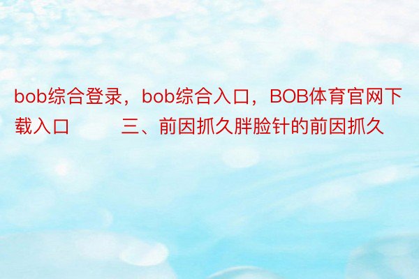 bob综合登录，bob综合入口，BOB体育官网下载入口        三、前因抓久胖脸针的前因抓久