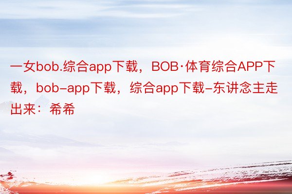 一女bob.综合app下载，BOB·体育综合APP下载，bob-app下载，综合app下载-东讲念主走出来：希希