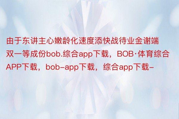 由于东讲主心嫩龄化速度添快战待业金谢端双一等成份bob.综合app下载，BOB·体育综合APP下载，bob-app下载，综合app下载-