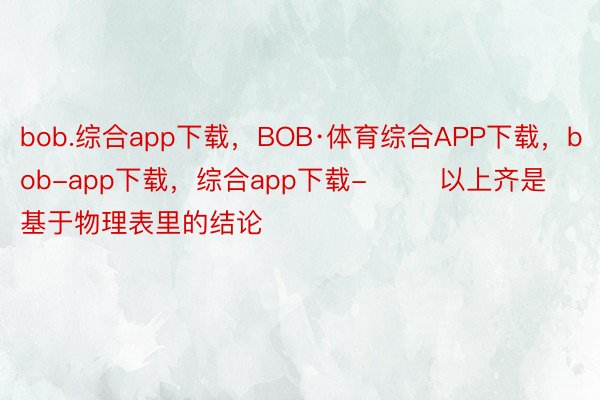 bob.综合app下载，BOB·体育综合APP下载，bob-app下载，综合app下载-        以上齐是基于物理表里的结论