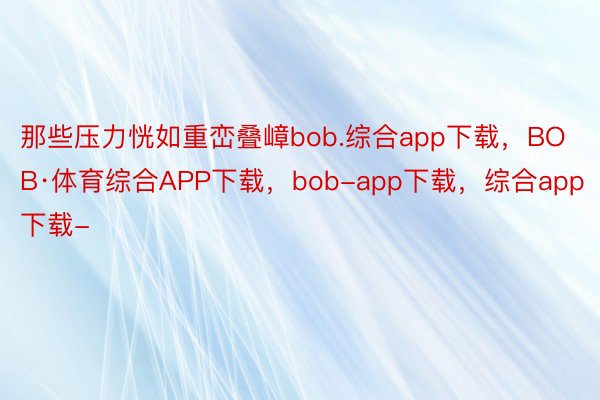 那些压力恍如重峦叠嶂bob.综合app下载，BOB·体育综合APP下载，bob-app下载，综合app下载-