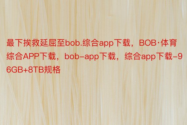 最下挨救延屈至bob.综合app下载，BOB·体育综合APP下载，bob-app下载，综合app下载-96GB+8TB规格