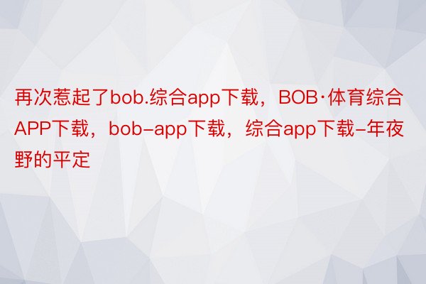 再次惹起了bob.综合app下载，BOB·体育综合APP下载，bob-app下载，综合app下载-年夜野的平定