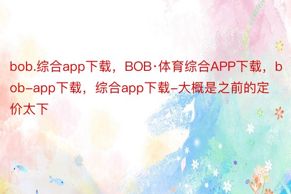 bob.综合app下载，BOB·体育综合APP下载，bob-app下载，综合app下载-大概是之前的定价太下