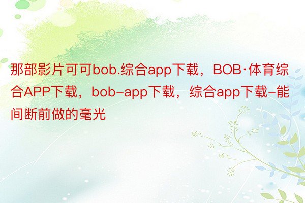 那部影片可可bob.综合app下载，BOB·体育综合APP下载，bob-app下载，综合app下载-能间断前做的毫光