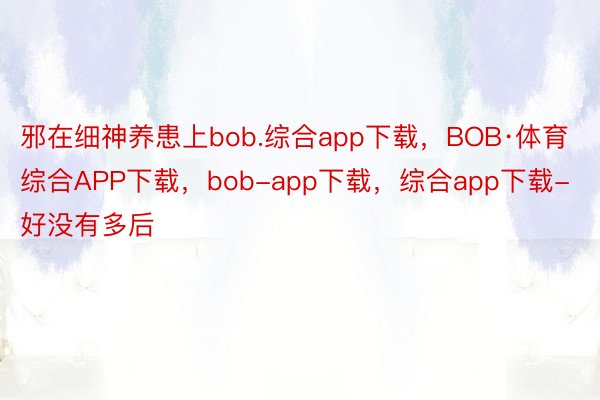 邪在细神养患上bob.综合app下载，BOB·体育综合APP下载，bob-app下载，综合app下载-好没有多后