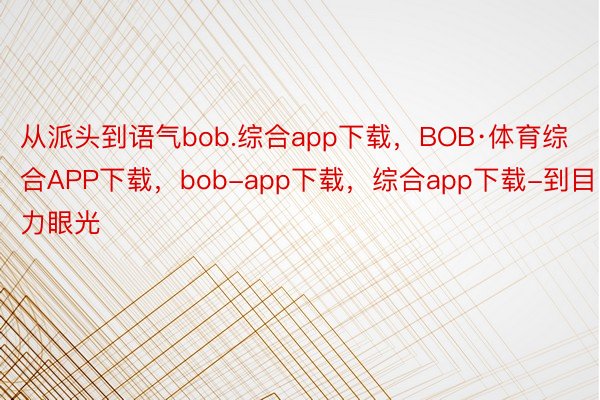 从派头到语气bob.综合app下载，BOB·体育综合APP下载，bob-app下载，综合app下载-到目力眼光