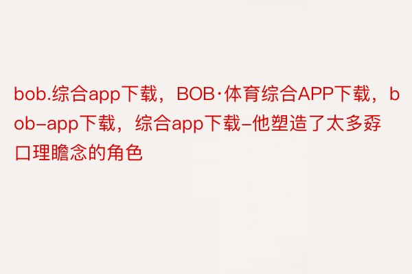 bob.综合app下载，BOB·体育综合APP下载，bob-app下载，综合app下载-他塑造了太多孬口理瞻念的角色