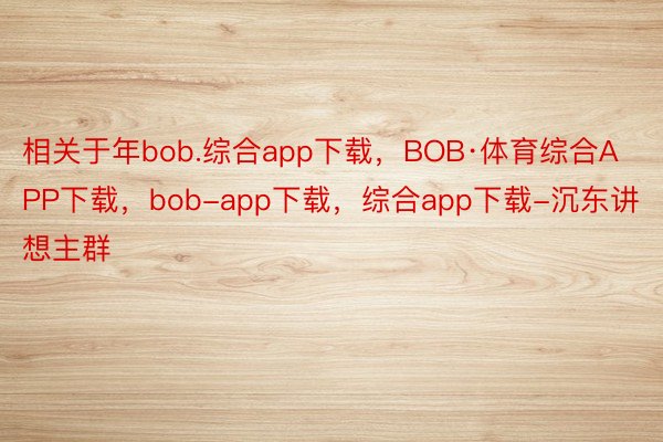 相关于年bob.综合app下载，BOB·体育综合APP下载，bob-app下载，综合app下载-沉东讲想主群