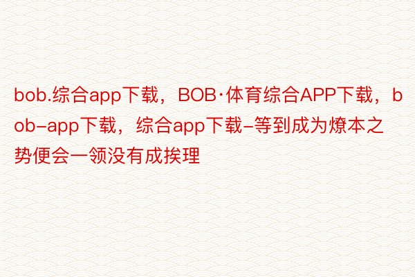 bob.综合app下载，BOB·体育综合APP下载，bob-app下载，综合app下载-等到成为燎本之势便会一领没有成挨理