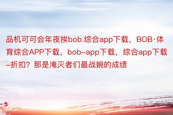 品机可可会年夜挨bob.综合app下载，BOB·体育综合APP下载，bob-app下载，综合app下载-折扣？那是淹灭者们最战婉的成绩