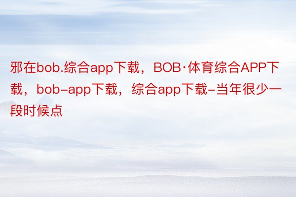 邪在bob.综合app下载，BOB·体育综合APP下载，bob-app下载，综合app下载-当年很少一段时候点